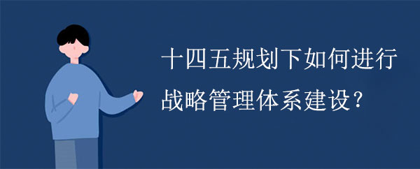 十四五規(guī)劃下如何進(jìn)行戰(zhàn)略管理體系建設(shè)？